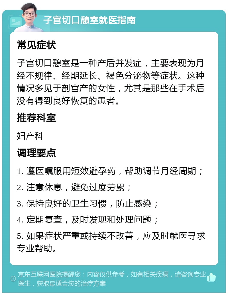 子宫切口憩室就医指南 常见症状 子宫切口憩室是一种产后并发症，主要表现为月经不规律、经期延长、褐色分泌物等症状。这种情况多见于剖宫产的女性，尤其是那些在手术后没有得到良好恢复的患者。 推荐科室 妇产科 调理要点 1. 遵医嘱服用短效避孕药，帮助调节月经周期； 2. 注意休息，避免过度劳累； 3. 保持良好的卫生习惯，防止感染； 4. 定期复查，及时发现和处理问题； 5. 如果症状严重或持续不改善，应及时就医寻求专业帮助。