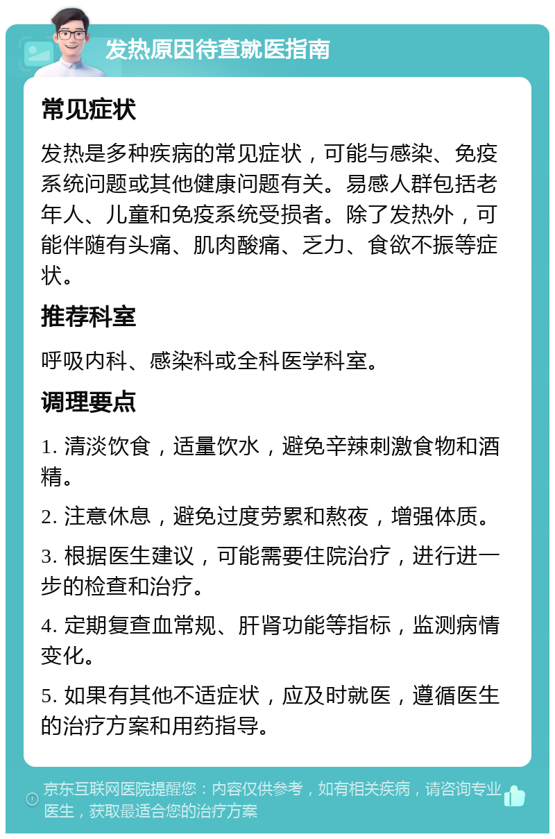 发热原因待查就医指南 常见症状 发热是多种疾病的常见症状，可能与感染、免疫系统问题或其他健康问题有关。易感人群包括老年人、儿童和免疫系统受损者。除了发热外，可能伴随有头痛、肌肉酸痛、乏力、食欲不振等症状。 推荐科室 呼吸内科、感染科或全科医学科室。 调理要点 1. 清淡饮食，适量饮水，避免辛辣刺激食物和酒精。 2. 注意休息，避免过度劳累和熬夜，增强体质。 3. 根据医生建议，可能需要住院治疗，进行进一步的检查和治疗。 4. 定期复查血常规、肝肾功能等指标，监测病情变化。 5. 如果有其他不适症状，应及时就医，遵循医生的治疗方案和用药指导。