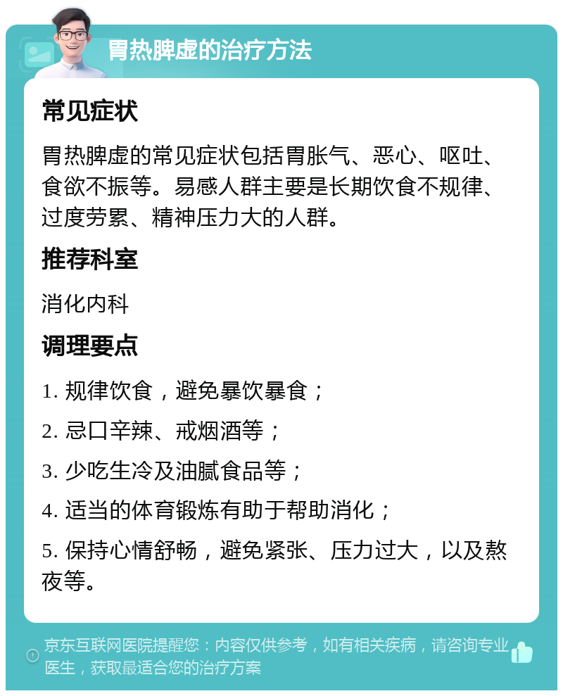 胃热脾虚的治疗方法 常见症状 胃热脾虚的常见症状包括胃胀气、恶心、呕吐、食欲不振等。易感人群主要是长期饮食不规律、过度劳累、精神压力大的人群。 推荐科室 消化内科 调理要点 1. 规律饮食，避免暴饮暴食； 2. 忌口辛辣、戒烟酒等； 3. 少吃生冷及油腻食品等； 4. 适当的体育锻炼有助于帮助消化； 5. 保持心情舒畅，避免紧张、压力过大，以及熬夜等。