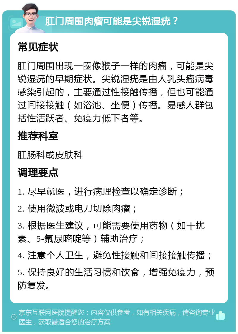 肛门周围肉瘤可能是尖锐湿疣？ 常见症状 肛门周围出现一圈像猴子一样的肉瘤，可能是尖锐湿疣的早期症状。尖锐湿疣是由人乳头瘤病毒感染引起的，主要通过性接触传播，但也可能通过间接接触（如浴池、坐便）传播。易感人群包括性活跃者、免疫力低下者等。 推荐科室 肛肠科或皮肤科 调理要点 1. 尽早就医，进行病理检查以确定诊断； 2. 使用微波或电刀切除肉瘤； 3. 根据医生建议，可能需要使用药物（如干扰素、5-氟尿嘧啶等）辅助治疗； 4. 注意个人卫生，避免性接触和间接接触传播； 5. 保持良好的生活习惯和饮食，增强免疫力，预防复发。