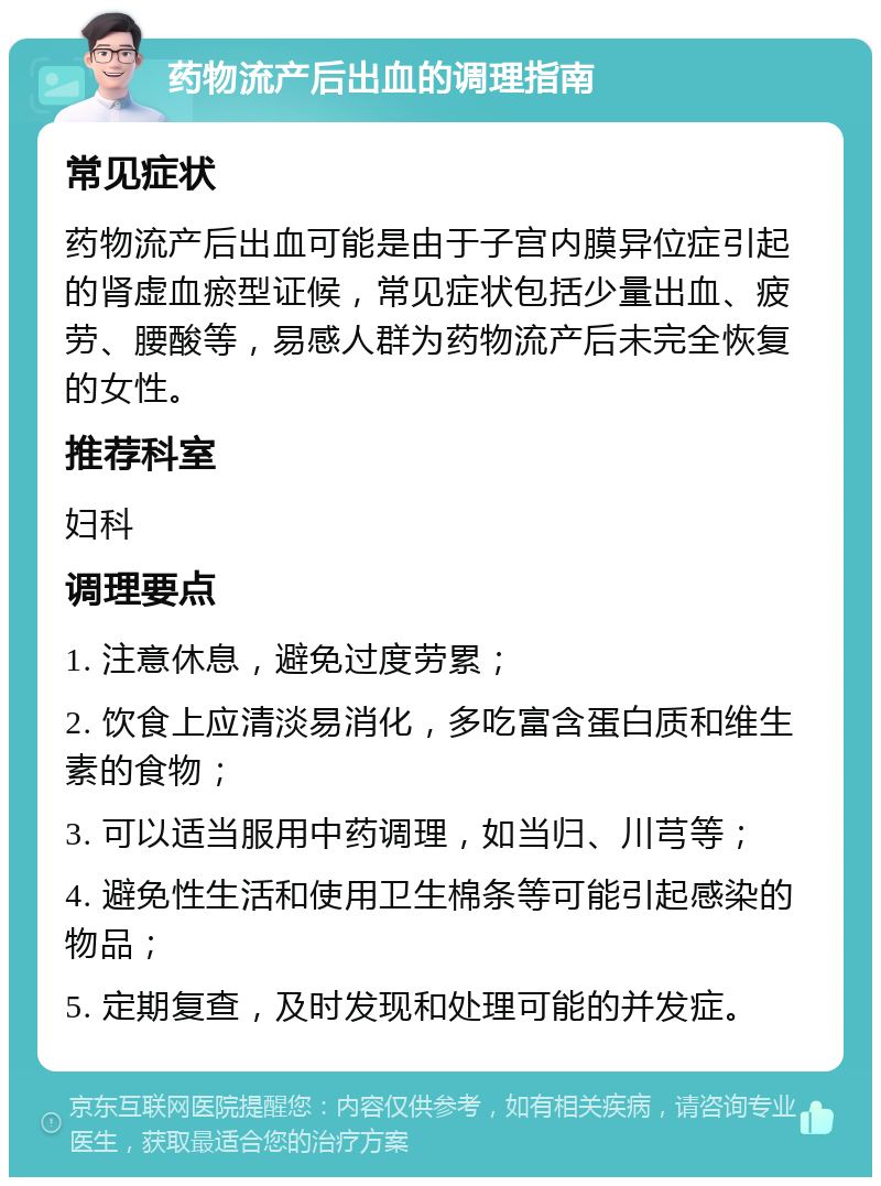 药物流产后出血的调理指南 常见症状 药物流产后出血可能是由于子宫内膜异位症引起的肾虚血瘀型证候，常见症状包括少量出血、疲劳、腰酸等，易感人群为药物流产后未完全恢复的女性。 推荐科室 妇科 调理要点 1. 注意休息，避免过度劳累； 2. 饮食上应清淡易消化，多吃富含蛋白质和维生素的食物； 3. 可以适当服用中药调理，如当归、川芎等； 4. 避免性生活和使用卫生棉条等可能引起感染的物品； 5. 定期复查，及时发现和处理可能的并发症。