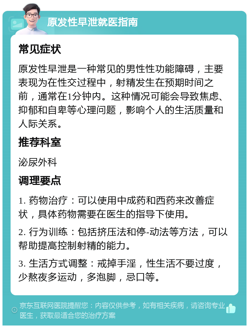 原发性早泄就医指南 常见症状 原发性早泄是一种常见的男性性功能障碍，主要表现为在性交过程中，射精发生在预期时间之前，通常在1分钟内。这种情况可能会导致焦虑、抑郁和自卑等心理问题，影响个人的生活质量和人际关系。 推荐科室 泌尿外科 调理要点 1. 药物治疗：可以使用中成药和西药来改善症状，具体药物需要在医生的指导下使用。 2. 行为训练：包括挤压法和停-动法等方法，可以帮助提高控制射精的能力。 3. 生活方式调整：戒掉手淫，性生活不要过度，少熬夜多运动，多泡脚，忌口等。