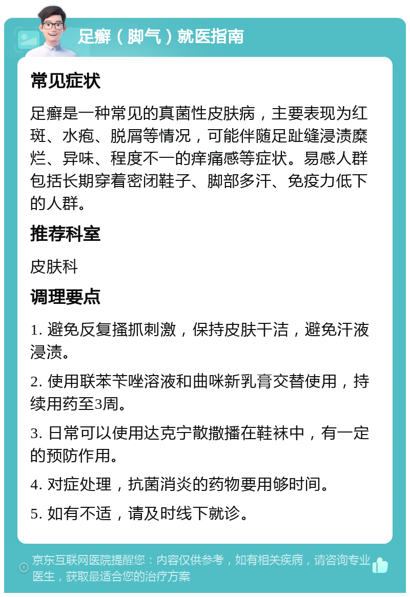 足癣（脚气）就医指南 常见症状 足癣是一种常见的真菌性皮肤病，主要表现为红斑、水疱、脱屑等情况，可能伴随足趾缝浸渍糜烂、异味、程度不一的痒痛感等症状。易感人群包括长期穿着密闭鞋子、脚部多汗、免疫力低下的人群。 推荐科室 皮肤科 调理要点 1. 避免反复搔抓刺激，保持皮肤干洁，避免汗液浸渍。 2. 使用联苯苄唑溶液和曲咪新乳膏交替使用，持续用药至3周。 3. 日常可以使用达克宁散撒播在鞋袜中，有一定的预防作用。 4. 对症处理，抗菌消炎的药物要用够时间。 5. 如有不适，请及时线下就诊。