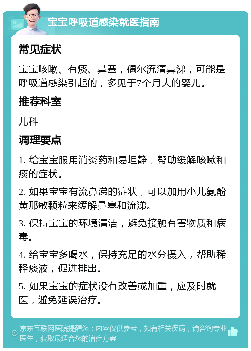 宝宝呼吸道感染就医指南 常见症状 宝宝咳嗽、有痰、鼻塞，偶尔流清鼻涕，可能是呼吸道感染引起的，多见于7个月大的婴儿。 推荐科室 儿科 调理要点 1. 给宝宝服用消炎药和易坦静，帮助缓解咳嗽和痰的症状。 2. 如果宝宝有流鼻涕的症状，可以加用小儿氨酚黄那敏颗粒来缓解鼻塞和流涕。 3. 保持宝宝的环境清洁，避免接触有害物质和病毒。 4. 给宝宝多喝水，保持充足的水分摄入，帮助稀释痰液，促进排出。 5. 如果宝宝的症状没有改善或加重，应及时就医，避免延误治疗。