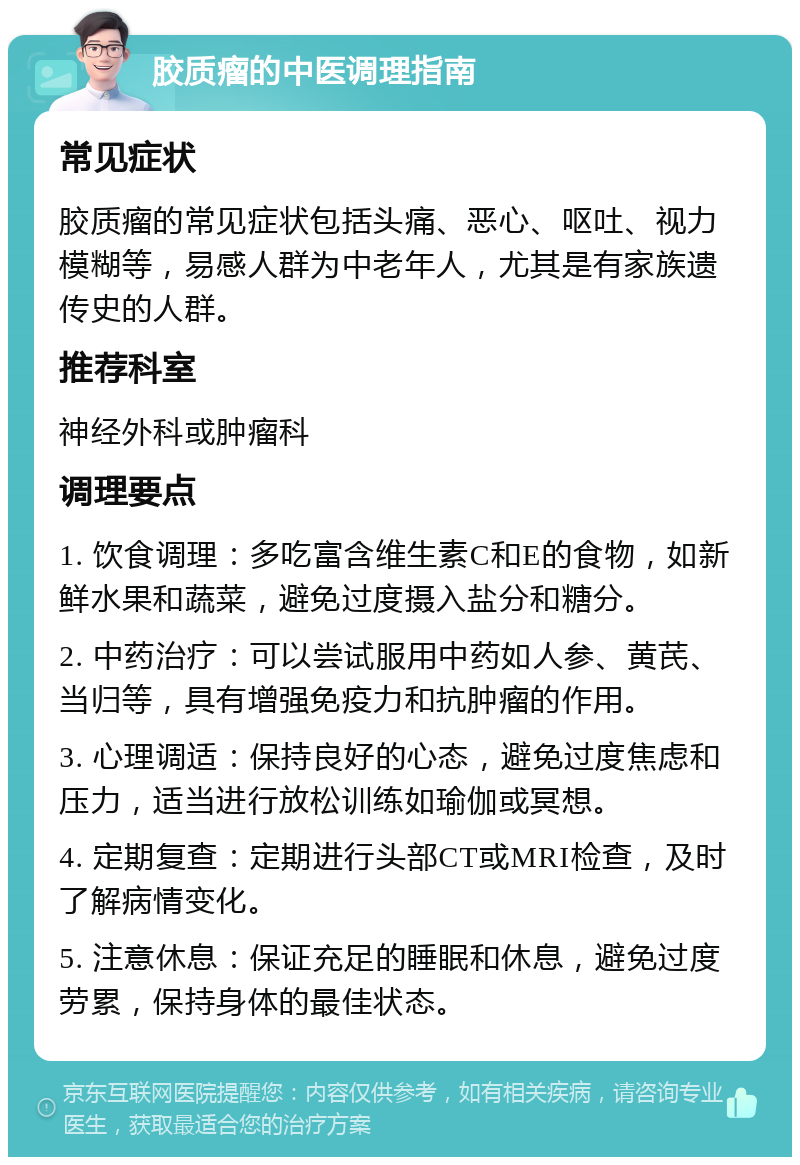 胶质瘤的中医调理指南 常见症状 胶质瘤的常见症状包括头痛、恶心、呕吐、视力模糊等，易感人群为中老年人，尤其是有家族遗传史的人群。 推荐科室 神经外科或肿瘤科 调理要点 1. 饮食调理：多吃富含维生素C和E的食物，如新鲜水果和蔬菜，避免过度摄入盐分和糖分。 2. 中药治疗：可以尝试服用中药如人参、黄芪、当归等，具有增强免疫力和抗肿瘤的作用。 3. 心理调适：保持良好的心态，避免过度焦虑和压力，适当进行放松训练如瑜伽或冥想。 4. 定期复查：定期进行头部CT或MRI检查，及时了解病情变化。 5. 注意休息：保证充足的睡眠和休息，避免过度劳累，保持身体的最佳状态。