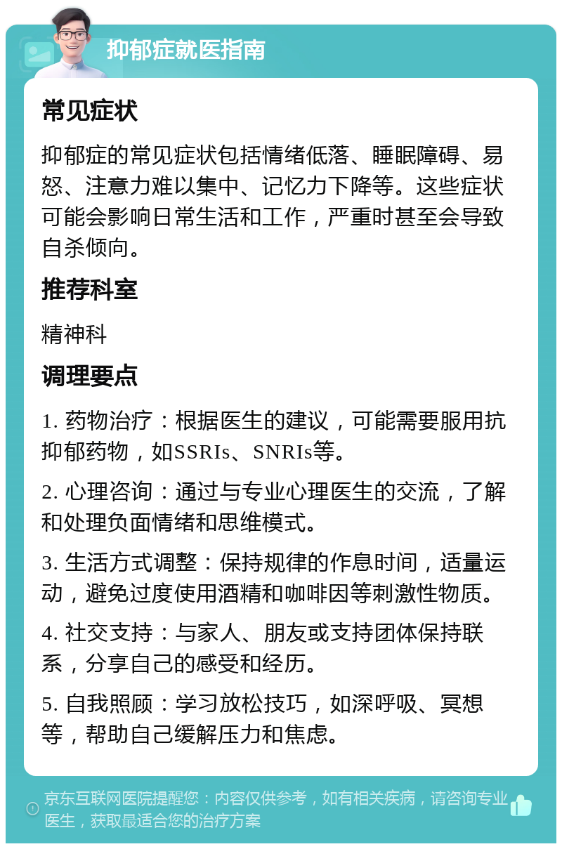 抑郁症就医指南 常见症状 抑郁症的常见症状包括情绪低落、睡眠障碍、易怒、注意力难以集中、记忆力下降等。这些症状可能会影响日常生活和工作，严重时甚至会导致自杀倾向。 推荐科室 精神科 调理要点 1. 药物治疗：根据医生的建议，可能需要服用抗抑郁药物，如SSRIs、SNRIs等。 2. 心理咨询：通过与专业心理医生的交流，了解和处理负面情绪和思维模式。 3. 生活方式调整：保持规律的作息时间，适量运动，避免过度使用酒精和咖啡因等刺激性物质。 4. 社交支持：与家人、朋友或支持团体保持联系，分享自己的感受和经历。 5. 自我照顾：学习放松技巧，如深呼吸、冥想等，帮助自己缓解压力和焦虑。