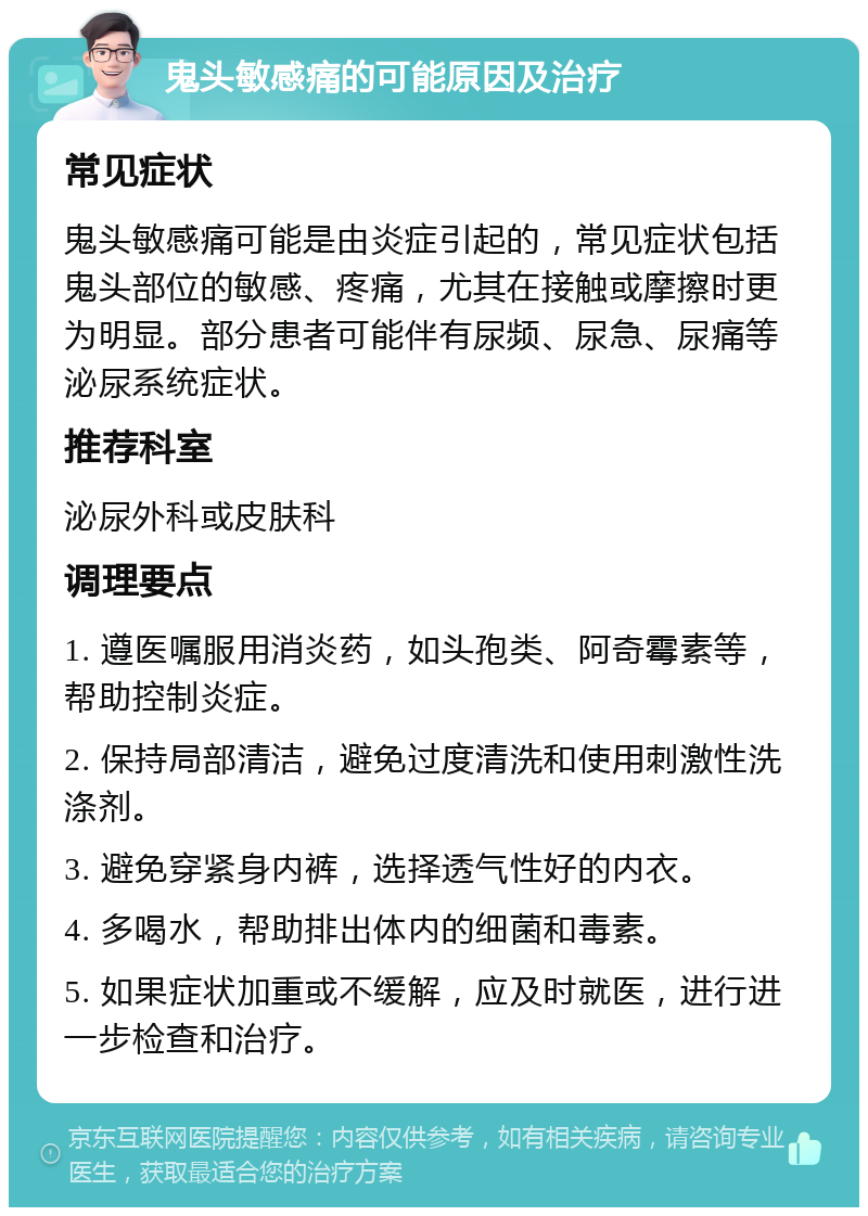 鬼头敏感痛的可能原因及治疗 常见症状 鬼头敏感痛可能是由炎症引起的，常见症状包括鬼头部位的敏感、疼痛，尤其在接触或摩擦时更为明显。部分患者可能伴有尿频、尿急、尿痛等泌尿系统症状。 推荐科室 泌尿外科或皮肤科 调理要点 1. 遵医嘱服用消炎药，如头孢类、阿奇霉素等，帮助控制炎症。 2. 保持局部清洁，避免过度清洗和使用刺激性洗涤剂。 3. 避免穿紧身内裤，选择透气性好的内衣。 4. 多喝水，帮助排出体内的细菌和毒素。 5. 如果症状加重或不缓解，应及时就医，进行进一步检查和治疗。