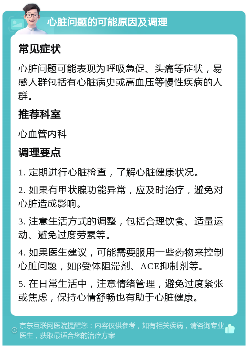 心脏问题的可能原因及调理 常见症状 心脏问题可能表现为呼吸急促、头痛等症状，易感人群包括有心脏病史或高血压等慢性疾病的人群。 推荐科室 心血管内科 调理要点 1. 定期进行心脏检查，了解心脏健康状况。 2. 如果有甲状腺功能异常，应及时治疗，避免对心脏造成影响。 3. 注意生活方式的调整，包括合理饮食、适量运动、避免过度劳累等。 4. 如果医生建议，可能需要服用一些药物来控制心脏问题，如β受体阻滞剂、ACE抑制剂等。 5. 在日常生活中，注意情绪管理，避免过度紧张或焦虑，保持心情舒畅也有助于心脏健康。