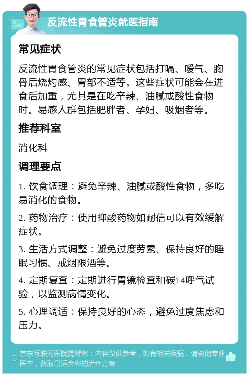 反流性胃食管炎就医指南 常见症状 反流性胃食管炎的常见症状包括打嗝、嗳气、胸骨后烧灼感、胃部不适等。这些症状可能会在进食后加重，尤其是在吃辛辣、油腻或酸性食物时。易感人群包括肥胖者、孕妇、吸烟者等。 推荐科室 消化科 调理要点 1. 饮食调理：避免辛辣、油腻或酸性食物，多吃易消化的食物。 2. 药物治疗：使用抑酸药物如耐信可以有效缓解症状。 3. 生活方式调整：避免过度劳累、保持良好的睡眠习惯、戒烟限酒等。 4. 定期复查：定期进行胃镜检查和碳14呼气试验，以监测病情变化。 5. 心理调适：保持良好的心态，避免过度焦虑和压力。