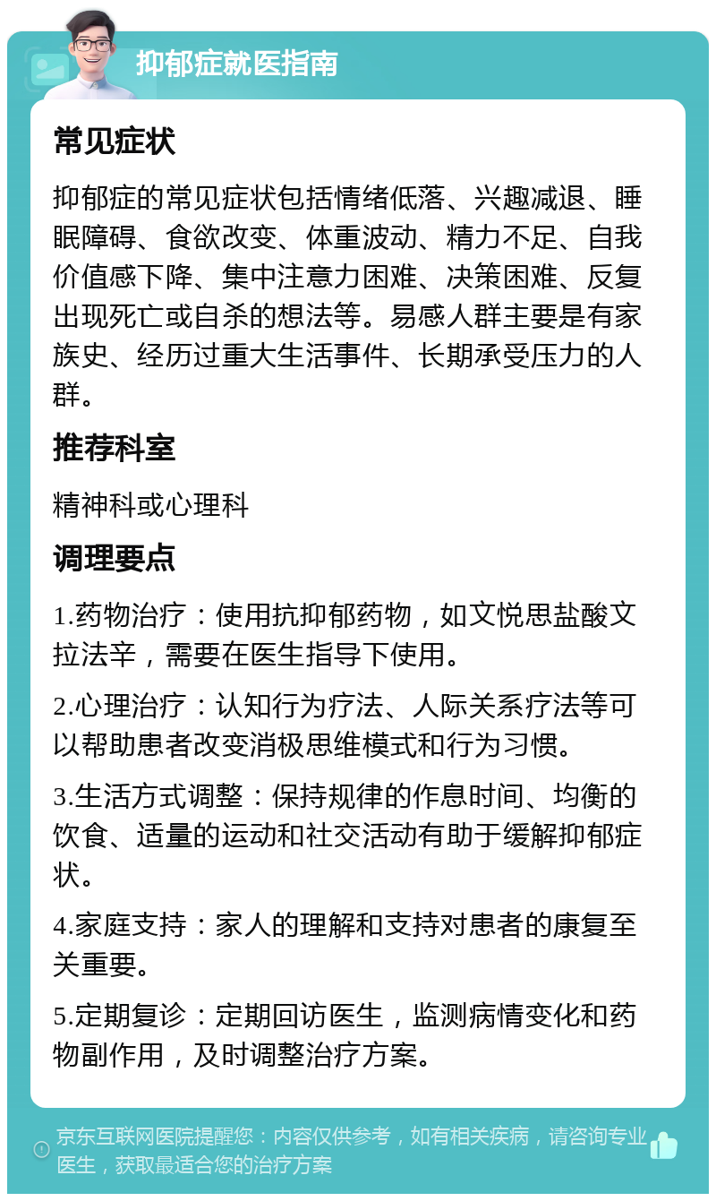 抑郁症就医指南 常见症状 抑郁症的常见症状包括情绪低落、兴趣减退、睡眠障碍、食欲改变、体重波动、精力不足、自我价值感下降、集中注意力困难、决策困难、反复出现死亡或自杀的想法等。易感人群主要是有家族史、经历过重大生活事件、长期承受压力的人群。 推荐科室 精神科或心理科 调理要点 1.药物治疗：使用抗抑郁药物，如文悦思盐酸文拉法辛，需要在医生指导下使用。 2.心理治疗：认知行为疗法、人际关系疗法等可以帮助患者改变消极思维模式和行为习惯。 3.生活方式调整：保持规律的作息时间、均衡的饮食、适量的运动和社交活动有助于缓解抑郁症状。 4.家庭支持：家人的理解和支持对患者的康复至关重要。 5.定期复诊：定期回访医生，监测病情变化和药物副作用，及时调整治疗方案。