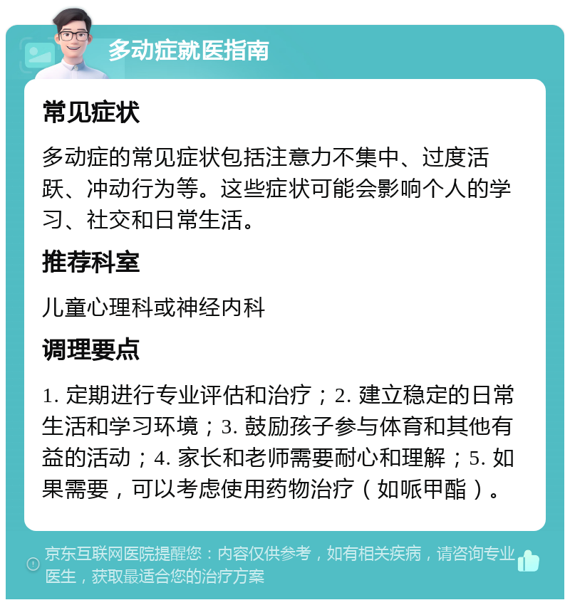 多动症就医指南 常见症状 多动症的常见症状包括注意力不集中、过度活跃、冲动行为等。这些症状可能会影响个人的学习、社交和日常生活。 推荐科室 儿童心理科或神经内科 调理要点 1. 定期进行专业评估和治疗；2. 建立稳定的日常生活和学习环境；3. 鼓励孩子参与体育和其他有益的活动；4. 家长和老师需要耐心和理解；5. 如果需要，可以考虑使用药物治疗（如哌甲酯）。