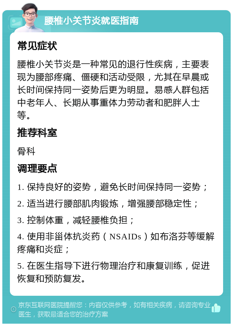 腰椎小关节炎就医指南 常见症状 腰椎小关节炎是一种常见的退行性疾病，主要表现为腰部疼痛、僵硬和活动受限，尤其在早晨或长时间保持同一姿势后更为明显。易感人群包括中老年人、长期从事重体力劳动者和肥胖人士等。 推荐科室 骨科 调理要点 1. 保持良好的姿势，避免长时间保持同一姿势； 2. 适当进行腰部肌肉锻炼，增强腰部稳定性； 3. 控制体重，减轻腰椎负担； 4. 使用非甾体抗炎药（NSAIDs）如布洛芬等缓解疼痛和炎症； 5. 在医生指导下进行物理治疗和康复训练，促进恢复和预防复发。