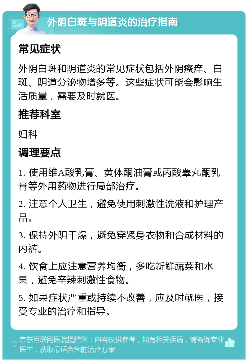 外阴白斑与阴道炎的治疗指南 常见症状 外阴白斑和阴道炎的常见症状包括外阴瘙痒、白斑、阴道分泌物增多等。这些症状可能会影响生活质量，需要及时就医。 推荐科室 妇科 调理要点 1. 使用维A酸乳膏、黄体酮油膏或丙酸睾丸酮乳膏等外用药物进行局部治疗。 2. 注意个人卫生，避免使用刺激性洗液和护理产品。 3. 保持外阴干燥，避免穿紧身衣物和合成材料的内裤。 4. 饮食上应注意营养均衡，多吃新鲜蔬菜和水果，避免辛辣刺激性食物。 5. 如果症状严重或持续不改善，应及时就医，接受专业的治疗和指导。