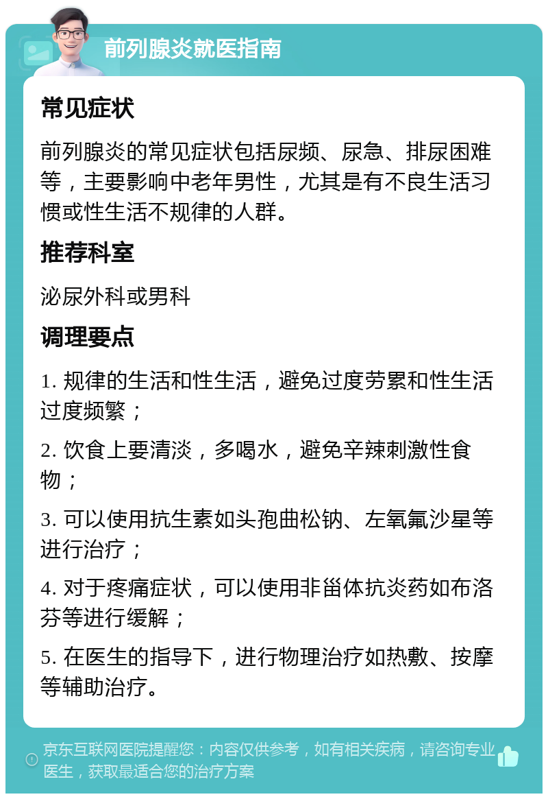 前列腺炎就医指南 常见症状 前列腺炎的常见症状包括尿频、尿急、排尿困难等，主要影响中老年男性，尤其是有不良生活习惯或性生活不规律的人群。 推荐科室 泌尿外科或男科 调理要点 1. 规律的生活和性生活，避免过度劳累和性生活过度频繁； 2. 饮食上要清淡，多喝水，避免辛辣刺激性食物； 3. 可以使用抗生素如头孢曲松钠、左氧氟沙星等进行治疗； 4. 对于疼痛症状，可以使用非甾体抗炎药如布洛芬等进行缓解； 5. 在医生的指导下，进行物理治疗如热敷、按摩等辅助治疗。