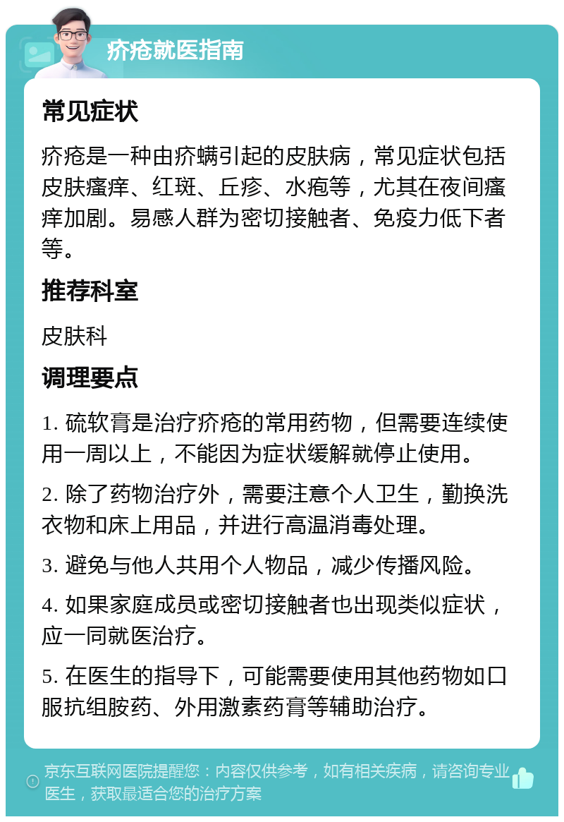 疥疮就医指南 常见症状 疥疮是一种由疥螨引起的皮肤病，常见症状包括皮肤瘙痒、红斑、丘疹、水疱等，尤其在夜间瘙痒加剧。易感人群为密切接触者、免疫力低下者等。 推荐科室 皮肤科 调理要点 1. 硫软膏是治疗疥疮的常用药物，但需要连续使用一周以上，不能因为症状缓解就停止使用。 2. 除了药物治疗外，需要注意个人卫生，勤换洗衣物和床上用品，并进行高温消毒处理。 3. 避免与他人共用个人物品，减少传播风险。 4. 如果家庭成员或密切接触者也出现类似症状，应一同就医治疗。 5. 在医生的指导下，可能需要使用其他药物如口服抗组胺药、外用激素药膏等辅助治疗。