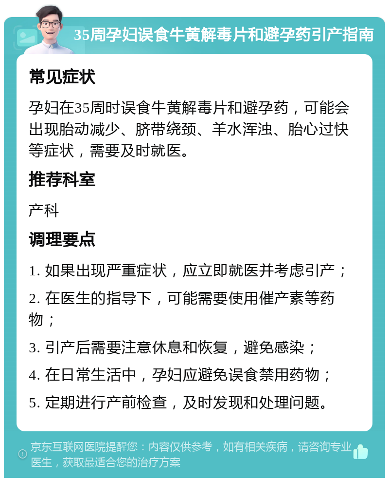 35周孕妇误食牛黄解毒片和避孕药引产指南 常见症状 孕妇在35周时误食牛黄解毒片和避孕药，可能会出现胎动减少、脐带绕颈、羊水浑浊、胎心过快等症状，需要及时就医。 推荐科室 产科 调理要点 1. 如果出现严重症状，应立即就医并考虑引产； 2. 在医生的指导下，可能需要使用催产素等药物； 3. 引产后需要注意休息和恢复，避免感染； 4. 在日常生活中，孕妇应避免误食禁用药物； 5. 定期进行产前检查，及时发现和处理问题。