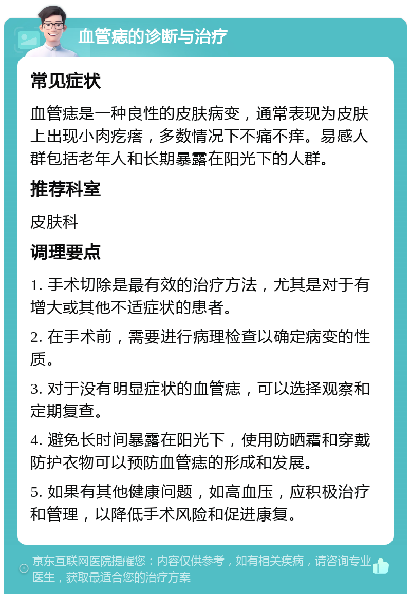 血管痣的诊断与治疗 常见症状 血管痣是一种良性的皮肤病变，通常表现为皮肤上出现小肉疙瘩，多数情况下不痛不痒。易感人群包括老年人和长期暴露在阳光下的人群。 推荐科室 皮肤科 调理要点 1. 手术切除是最有效的治疗方法，尤其是对于有增大或其他不适症状的患者。 2. 在手术前，需要进行病理检查以确定病变的性质。 3. 对于没有明显症状的血管痣，可以选择观察和定期复查。 4. 避免长时间暴露在阳光下，使用防晒霜和穿戴防护衣物可以预防血管痣的形成和发展。 5. 如果有其他健康问题，如高血压，应积极治疗和管理，以降低手术风险和促进康复。