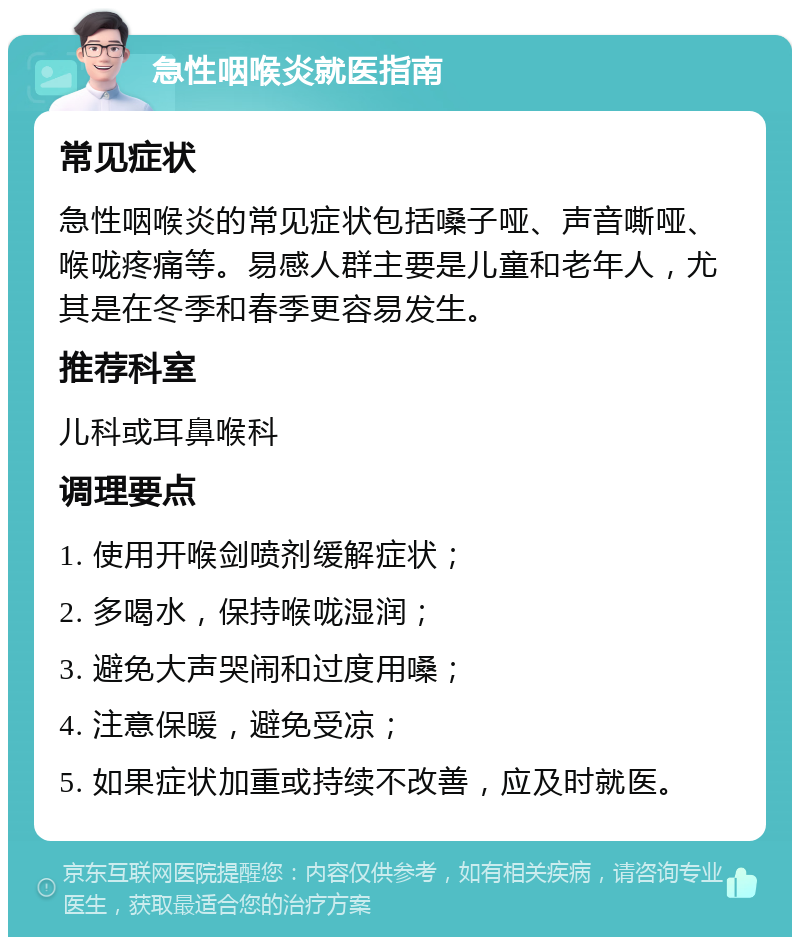 急性咽喉炎就医指南 常见症状 急性咽喉炎的常见症状包括嗓子哑、声音嘶哑、喉咙疼痛等。易感人群主要是儿童和老年人，尤其是在冬季和春季更容易发生。 推荐科室 儿科或耳鼻喉科 调理要点 1. 使用开喉剑喷剂缓解症状； 2. 多喝水，保持喉咙湿润； 3. 避免大声哭闹和过度用嗓； 4. 注意保暖，避免受凉； 5. 如果症状加重或持续不改善，应及时就医。