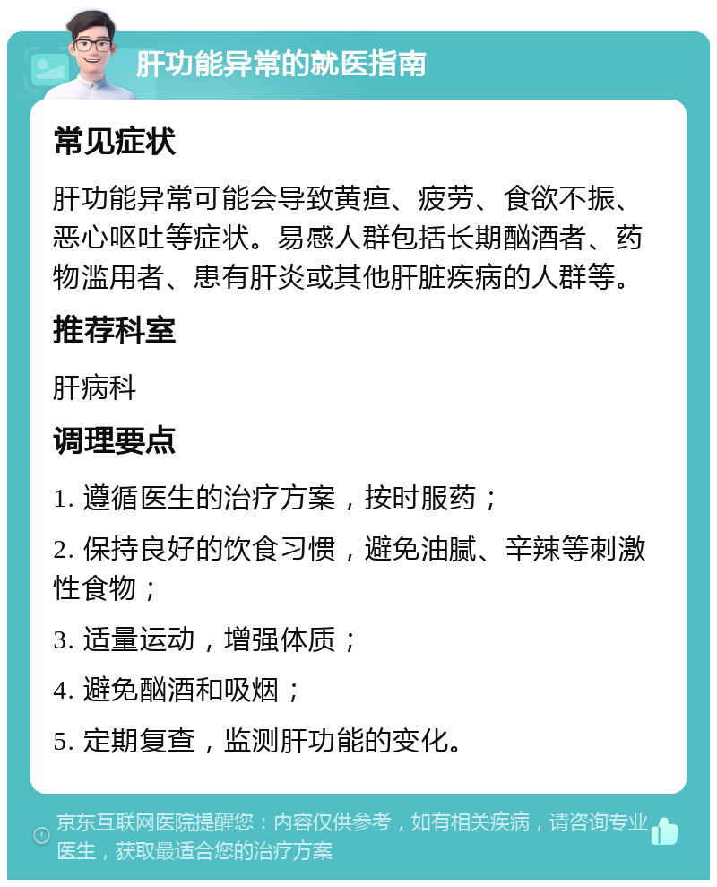 肝功能异常的就医指南 常见症状 肝功能异常可能会导致黄疸、疲劳、食欲不振、恶心呕吐等症状。易感人群包括长期酗酒者、药物滥用者、患有肝炎或其他肝脏疾病的人群等。 推荐科室 肝病科 调理要点 1. 遵循医生的治疗方案，按时服药； 2. 保持良好的饮食习惯，避免油腻、辛辣等刺激性食物； 3. 适量运动，增强体质； 4. 避免酗酒和吸烟； 5. 定期复查，监测肝功能的变化。