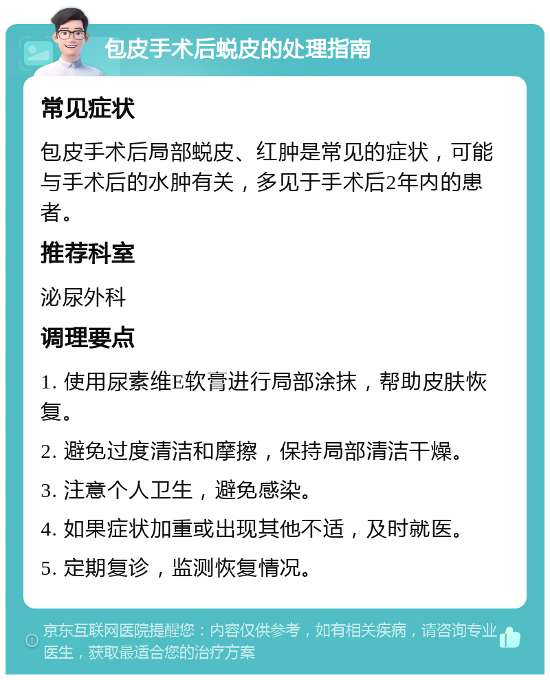 包皮手术后蜕皮的处理指南 常见症状 包皮手术后局部蜕皮、红肿是常见的症状，可能与手术后的水肿有关，多见于手术后2年内的患者。 推荐科室 泌尿外科 调理要点 1. 使用尿素维E软膏进行局部涂抹，帮助皮肤恢复。 2. 避免过度清洁和摩擦，保持局部清洁干燥。 3. 注意个人卫生，避免感染。 4. 如果症状加重或出现其他不适，及时就医。 5. 定期复诊，监测恢复情况。