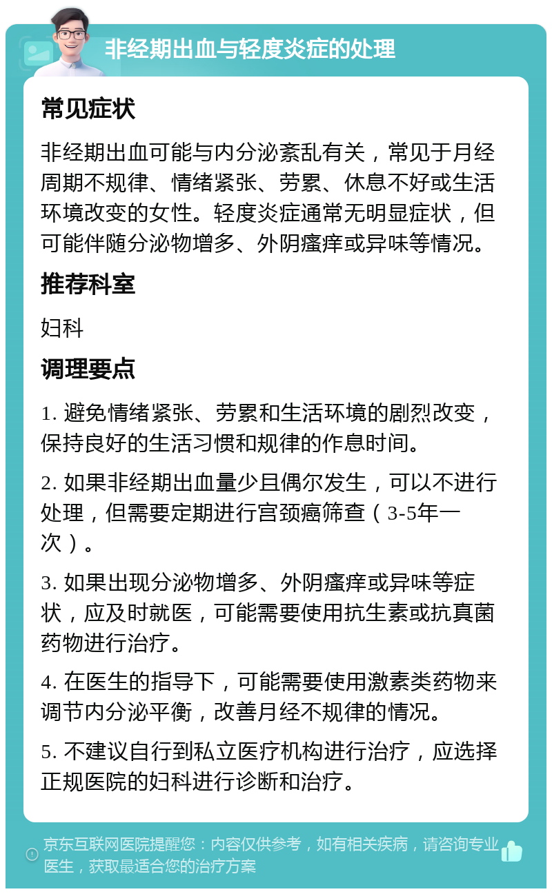 非经期出血与轻度炎症的处理 常见症状 非经期出血可能与内分泌紊乱有关，常见于月经周期不规律、情绪紧张、劳累、休息不好或生活环境改变的女性。轻度炎症通常无明显症状，但可能伴随分泌物增多、外阴瘙痒或异味等情况。 推荐科室 妇科 调理要点 1. 避免情绪紧张、劳累和生活环境的剧烈改变，保持良好的生活习惯和规律的作息时间。 2. 如果非经期出血量少且偶尔发生，可以不进行处理，但需要定期进行宫颈癌筛查（3-5年一次）。 3. 如果出现分泌物增多、外阴瘙痒或异味等症状，应及时就医，可能需要使用抗生素或抗真菌药物进行治疗。 4. 在医生的指导下，可能需要使用激素类药物来调节内分泌平衡，改善月经不规律的情况。 5. 不建议自行到私立医疗机构进行治疗，应选择正规医院的妇科进行诊断和治疗。