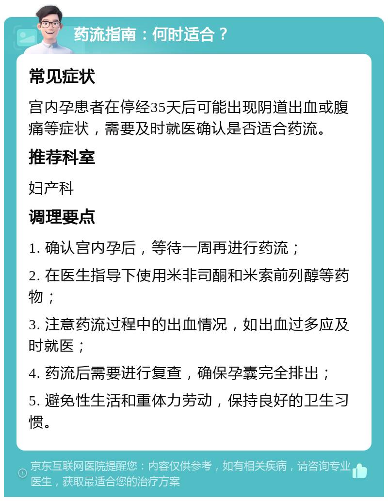 药流指南：何时适合？ 常见症状 宫内孕患者在停经35天后可能出现阴道出血或腹痛等症状，需要及时就医确认是否适合药流。 推荐科室 妇产科 调理要点 1. 确认宫内孕后，等待一周再进行药流； 2. 在医生指导下使用米非司酮和米索前列醇等药物； 3. 注意药流过程中的出血情况，如出血过多应及时就医； 4. 药流后需要进行复查，确保孕囊完全排出； 5. 避免性生活和重体力劳动，保持良好的卫生习惯。