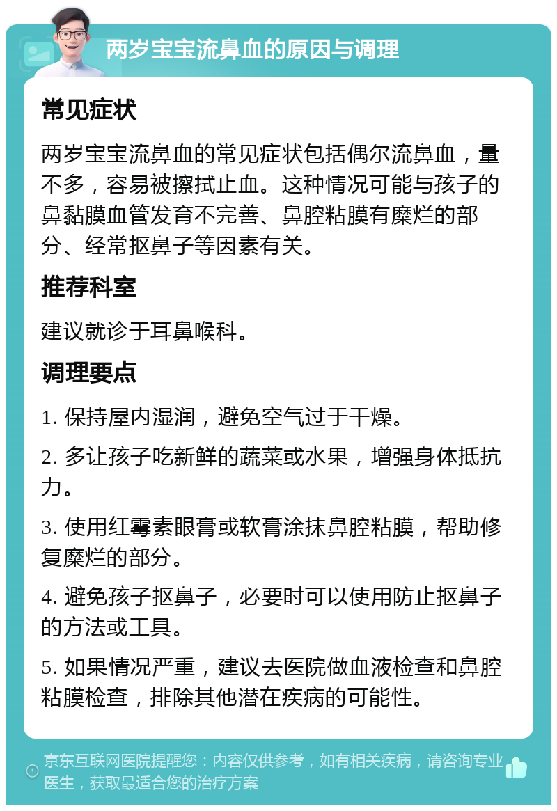 两岁宝宝流鼻血的原因与调理 常见症状 两岁宝宝流鼻血的常见症状包括偶尔流鼻血，量不多，容易被擦拭止血。这种情况可能与孩子的鼻黏膜血管发育不完善、鼻腔粘膜有糜烂的部分、经常抠鼻子等因素有关。 推荐科室 建议就诊于耳鼻喉科。 调理要点 1. 保持屋内湿润，避免空气过于干燥。 2. 多让孩子吃新鲜的蔬菜或水果，增强身体抵抗力。 3. 使用红霉素眼膏或软膏涂抹鼻腔粘膜，帮助修复糜烂的部分。 4. 避免孩子抠鼻子，必要时可以使用防止抠鼻子的方法或工具。 5. 如果情况严重，建议去医院做血液检查和鼻腔粘膜检查，排除其他潜在疾病的可能性。