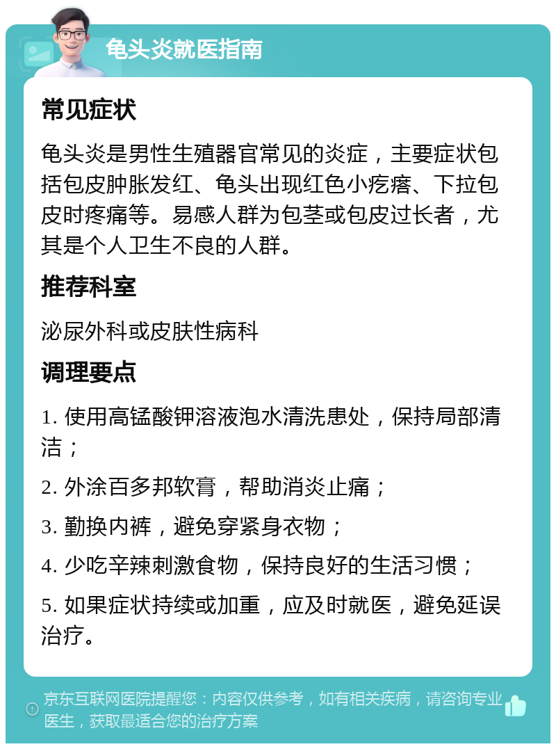 龟头炎就医指南 常见症状 龟头炎是男性生殖器官常见的炎症，主要症状包括包皮肿胀发红、龟头出现红色小疙瘩、下拉包皮时疼痛等。易感人群为包茎或包皮过长者，尤其是个人卫生不良的人群。 推荐科室 泌尿外科或皮肤性病科 调理要点 1. 使用高锰酸钾溶液泡水清洗患处，保持局部清洁； 2. 外涂百多邦软膏，帮助消炎止痛； 3. 勤换内裤，避免穿紧身衣物； 4. 少吃辛辣刺激食物，保持良好的生活习惯； 5. 如果症状持续或加重，应及时就医，避免延误治疗。