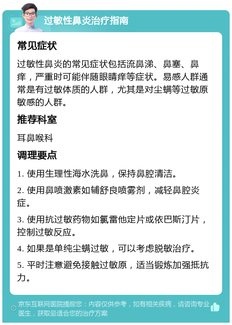 过敏性鼻炎治疗指南 常见症状 过敏性鼻炎的常见症状包括流鼻涕、鼻塞、鼻痒，严重时可能伴随眼睛痒等症状。易感人群通常是有过敏体质的人群，尤其是对尘螨等过敏原敏感的人群。 推荐科室 耳鼻喉科 调理要点 1. 使用生理性海水洗鼻，保持鼻腔清洁。 2. 使用鼻喷激素如辅舒良喷雾剂，减轻鼻腔炎症。 3. 使用抗过敏药物如氯雷他定片或依巴斯汀片，控制过敏反应。 4. 如果是单纯尘螨过敏，可以考虑脱敏治疗。 5. 平时注意避免接触过敏原，适当锻炼加强抵抗力。