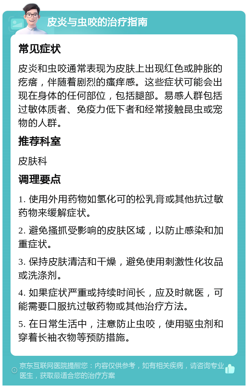 皮炎与虫咬的治疗指南 常见症状 皮炎和虫咬通常表现为皮肤上出现红色或肿胀的疙瘩，伴随着剧烈的瘙痒感。这些症状可能会出现在身体的任何部位，包括腿部。易感人群包括过敏体质者、免疫力低下者和经常接触昆虫或宠物的人群。 推荐科室 皮肤科 调理要点 1. 使用外用药物如氢化可的松乳膏或其他抗过敏药物来缓解症状。 2. 避免搔抓受影响的皮肤区域，以防止感染和加重症状。 3. 保持皮肤清洁和干燥，避免使用刺激性化妆品或洗涤剂。 4. 如果症状严重或持续时间长，应及时就医，可能需要口服抗过敏药物或其他治疗方法。 5. 在日常生活中，注意防止虫咬，使用驱虫剂和穿着长袖衣物等预防措施。