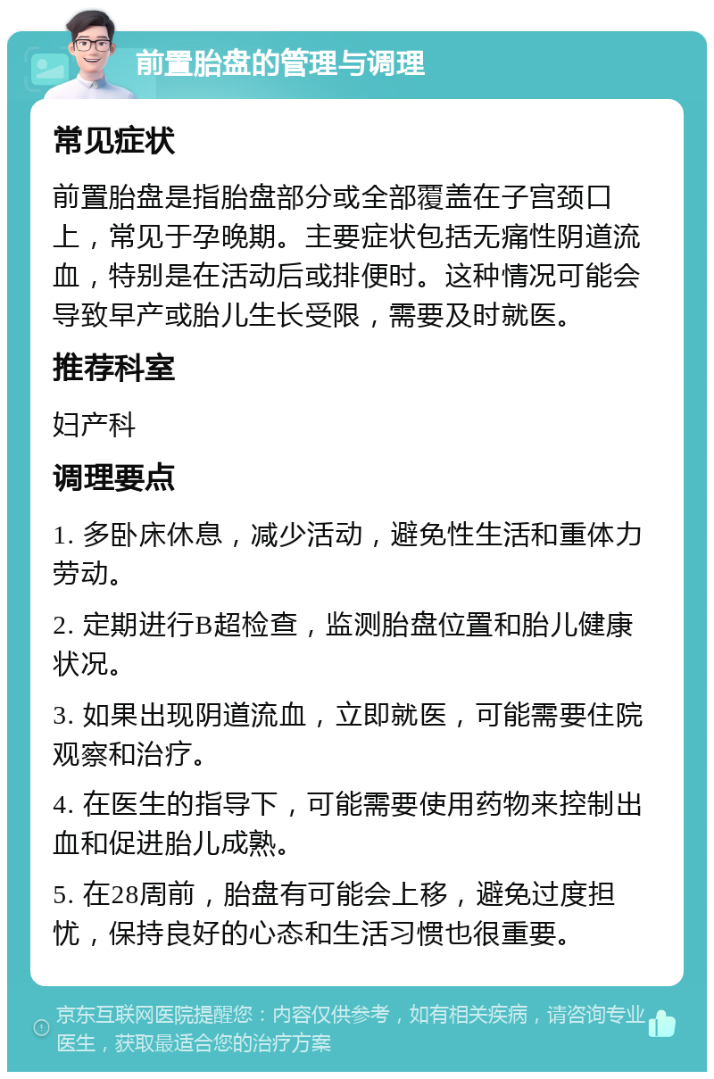 前置胎盘的管理与调理 常见症状 前置胎盘是指胎盘部分或全部覆盖在子宫颈口上，常见于孕晚期。主要症状包括无痛性阴道流血，特别是在活动后或排便时。这种情况可能会导致早产或胎儿生长受限，需要及时就医。 推荐科室 妇产科 调理要点 1. 多卧床休息，减少活动，避免性生活和重体力劳动。 2. 定期进行B超检查，监测胎盘位置和胎儿健康状况。 3. 如果出现阴道流血，立即就医，可能需要住院观察和治疗。 4. 在医生的指导下，可能需要使用药物来控制出血和促进胎儿成熟。 5. 在28周前，胎盘有可能会上移，避免过度担忧，保持良好的心态和生活习惯也很重要。