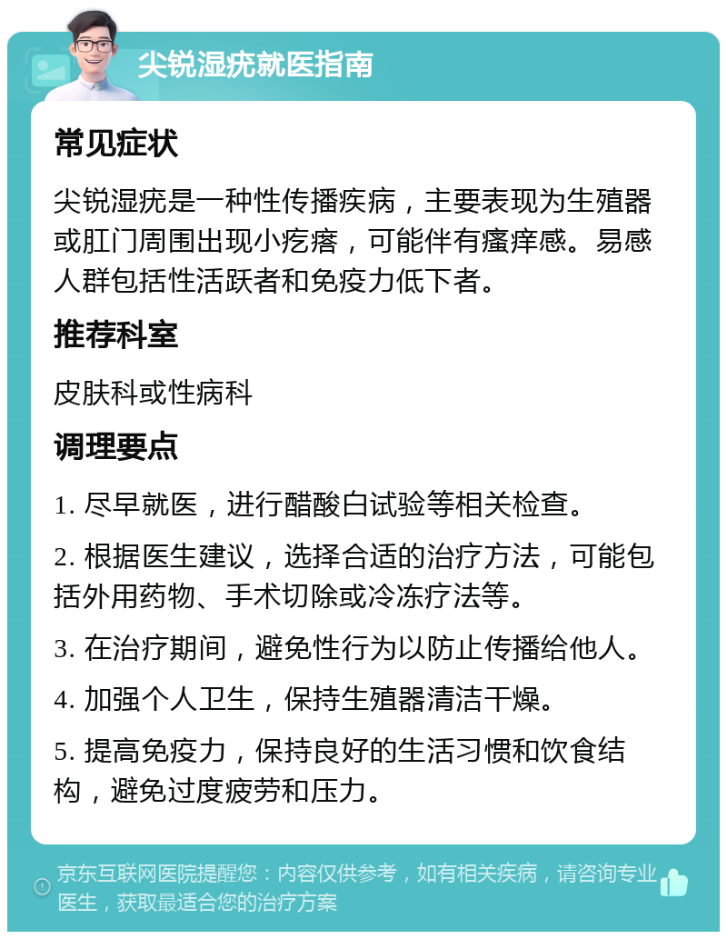 尖锐湿疣就医指南 常见症状 尖锐湿疣是一种性传播疾病，主要表现为生殖器或肛门周围出现小疙瘩，可能伴有瘙痒感。易感人群包括性活跃者和免疫力低下者。 推荐科室 皮肤科或性病科 调理要点 1. 尽早就医，进行醋酸白试验等相关检查。 2. 根据医生建议，选择合适的治疗方法，可能包括外用药物、手术切除或冷冻疗法等。 3. 在治疗期间，避免性行为以防止传播给他人。 4. 加强个人卫生，保持生殖器清洁干燥。 5. 提高免疫力，保持良好的生活习惯和饮食结构，避免过度疲劳和压力。