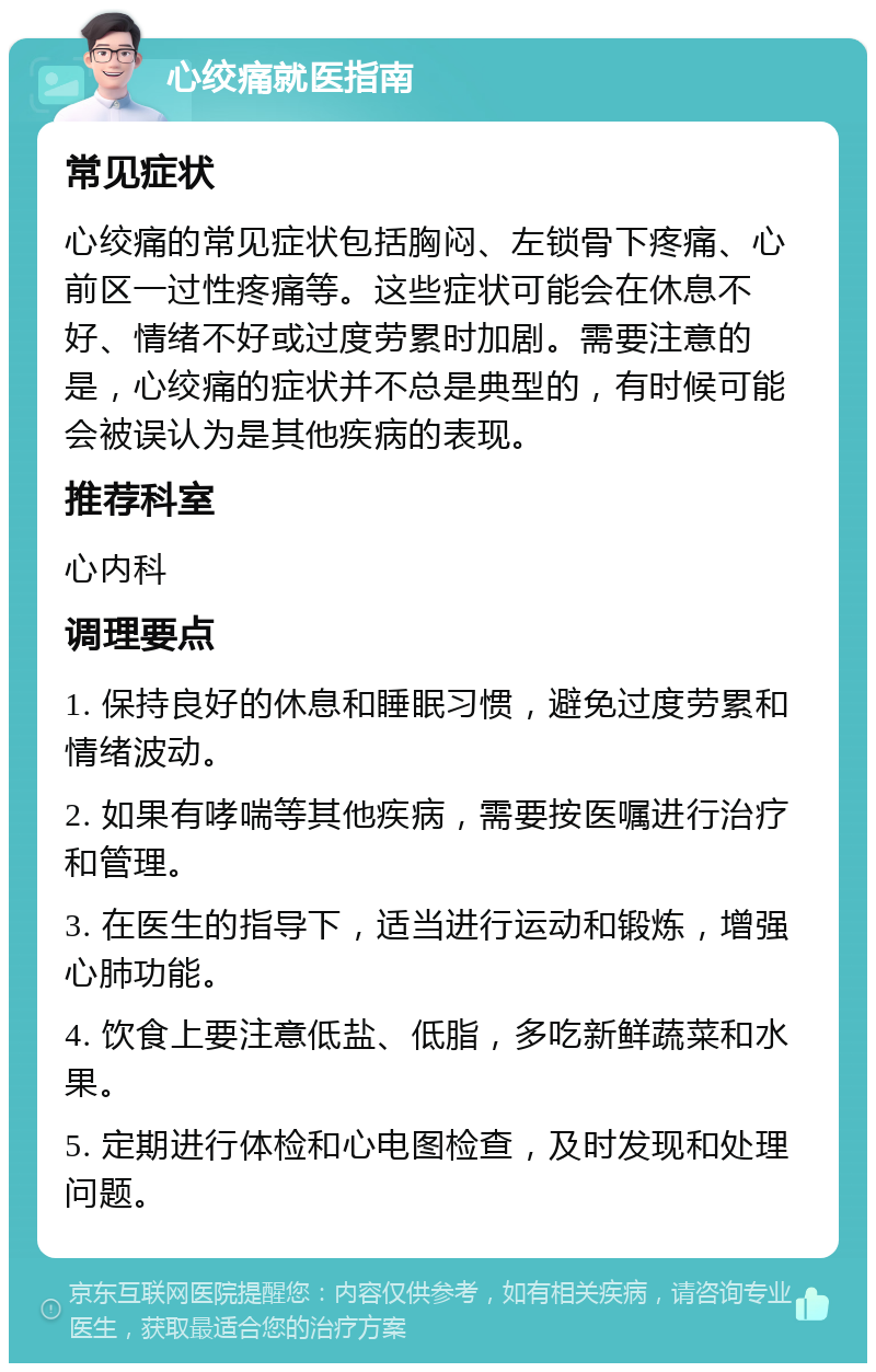 心绞痛就医指南 常见症状 心绞痛的常见症状包括胸闷、左锁骨下疼痛、心前区一过性疼痛等。这些症状可能会在休息不好、情绪不好或过度劳累时加剧。需要注意的是，心绞痛的症状并不总是典型的，有时候可能会被误认为是其他疾病的表现。 推荐科室 心内科 调理要点 1. 保持良好的休息和睡眠习惯，避免过度劳累和情绪波动。 2. 如果有哮喘等其他疾病，需要按医嘱进行治疗和管理。 3. 在医生的指导下，适当进行运动和锻炼，增强心肺功能。 4. 饮食上要注意低盐、低脂，多吃新鲜蔬菜和水果。 5. 定期进行体检和心电图检查，及时发现和处理问题。