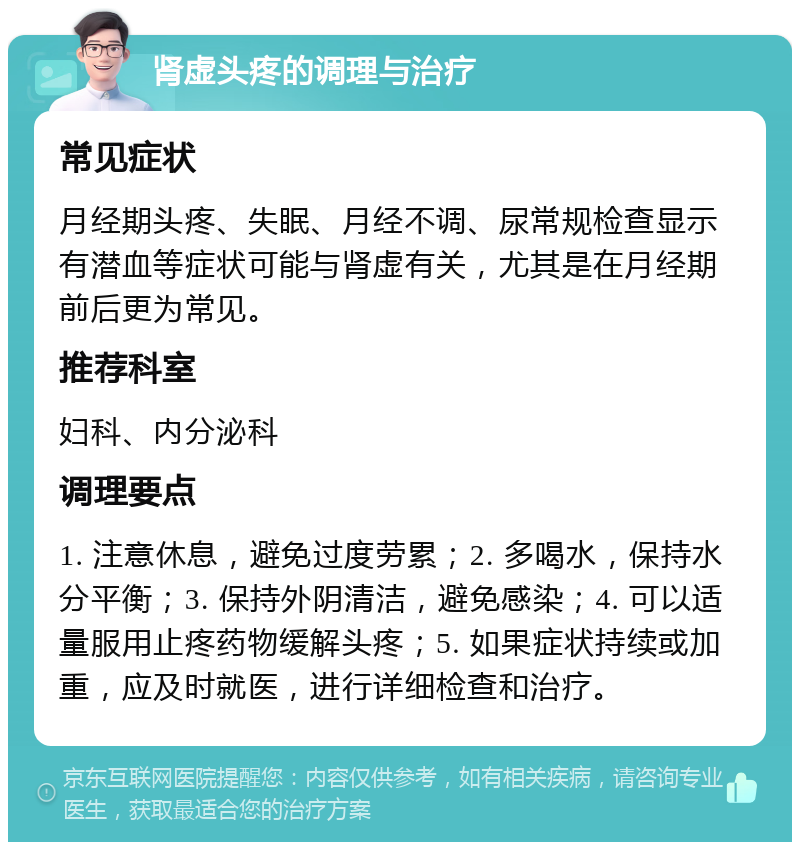 肾虚头疼的调理与治疗 常见症状 月经期头疼、失眠、月经不调、尿常规检查显示有潜血等症状可能与肾虚有关，尤其是在月经期前后更为常见。 推荐科室 妇科、内分泌科 调理要点 1. 注意休息，避免过度劳累；2. 多喝水，保持水分平衡；3. 保持外阴清洁，避免感染；4. 可以适量服用止疼药物缓解头疼；5. 如果症状持续或加重，应及时就医，进行详细检查和治疗。