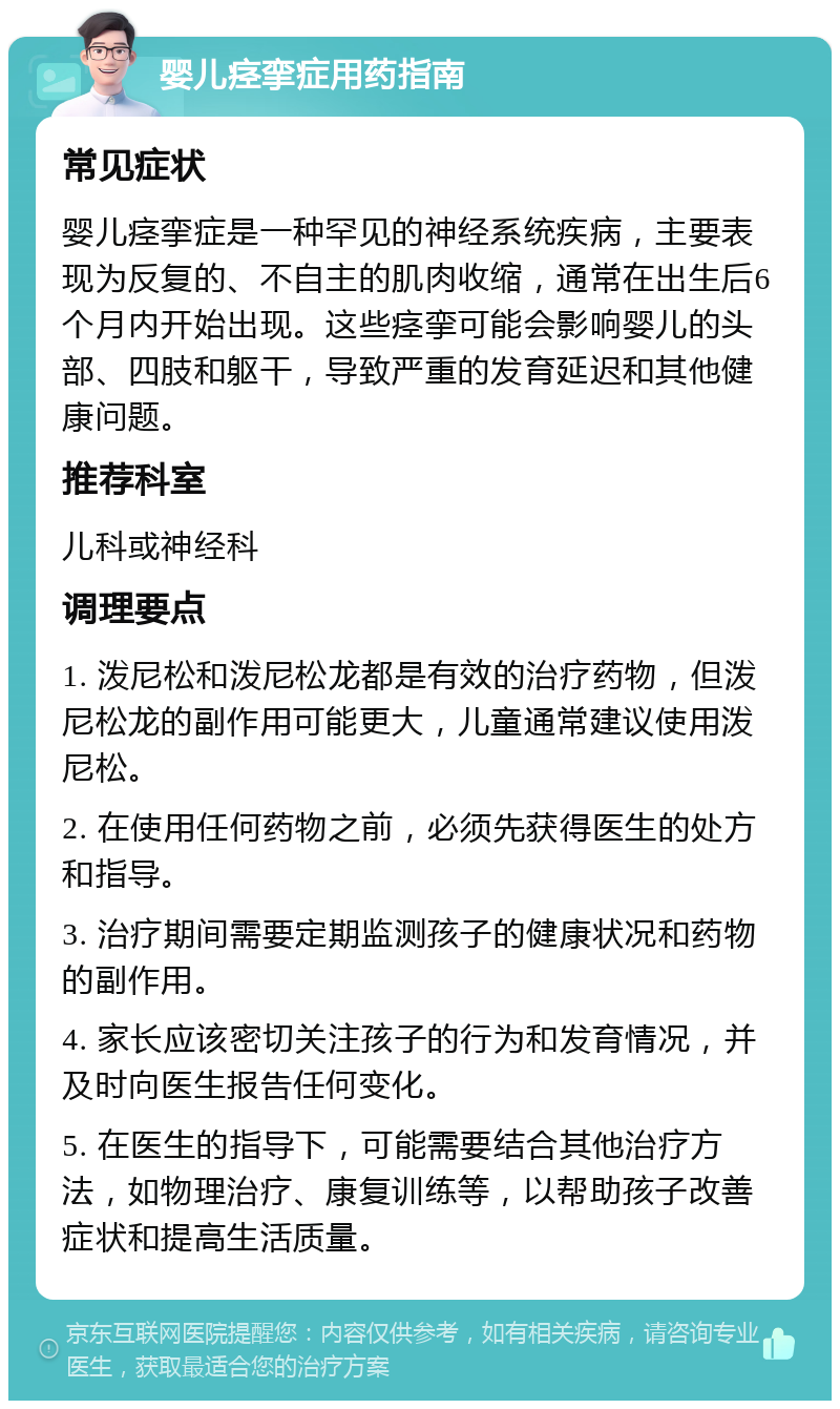 婴儿痉挛症用药指南 常见症状 婴儿痉挛症是一种罕见的神经系统疾病，主要表现为反复的、不自主的肌肉收缩，通常在出生后6个月内开始出现。这些痉挛可能会影响婴儿的头部、四肢和躯干，导致严重的发育延迟和其他健康问题。 推荐科室 儿科或神经科 调理要点 1. 泼尼松和泼尼松龙都是有效的治疗药物，但泼尼松龙的副作用可能更大，儿童通常建议使用泼尼松。 2. 在使用任何药物之前，必须先获得医生的处方和指导。 3. 治疗期间需要定期监测孩子的健康状况和药物的副作用。 4. 家长应该密切关注孩子的行为和发育情况，并及时向医生报告任何变化。 5. 在医生的指导下，可能需要结合其他治疗方法，如物理治疗、康复训练等，以帮助孩子改善症状和提高生活质量。