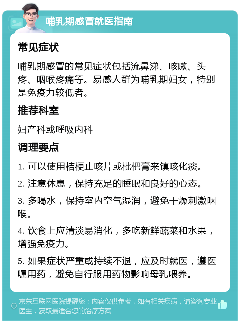 哺乳期感冒就医指南 常见症状 哺乳期感冒的常见症状包括流鼻涕、咳嗽、头疼、咽喉疼痛等。易感人群为哺乳期妇女，特别是免疫力较低者。 推荐科室 妇产科或呼吸内科 调理要点 1. 可以使用桔梗止咳片或枇杷膏来镇咳化痰。 2. 注意休息，保持充足的睡眠和良好的心态。 3. 多喝水，保持室内空气湿润，避免干燥刺激咽喉。 4. 饮食上应清淡易消化，多吃新鲜蔬菜和水果，增强免疫力。 5. 如果症状严重或持续不退，应及时就医，遵医嘱用药，避免自行服用药物影响母乳喂养。