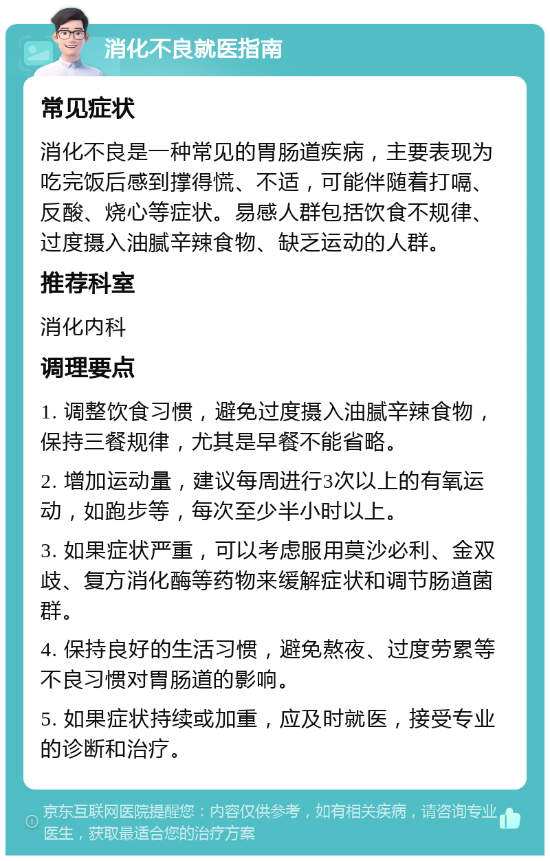 消化不良就医指南 常见症状 消化不良是一种常见的胃肠道疾病，主要表现为吃完饭后感到撑得慌、不适，可能伴随着打嗝、反酸、烧心等症状。易感人群包括饮食不规律、过度摄入油腻辛辣食物、缺乏运动的人群。 推荐科室 消化内科 调理要点 1. 调整饮食习惯，避免过度摄入油腻辛辣食物，保持三餐规律，尤其是早餐不能省略。 2. 增加运动量，建议每周进行3次以上的有氧运动，如跑步等，每次至少半小时以上。 3. 如果症状严重，可以考虑服用莫沙必利、金双歧、复方消化酶等药物来缓解症状和调节肠道菌群。 4. 保持良好的生活习惯，避免熬夜、过度劳累等不良习惯对胃肠道的影响。 5. 如果症状持续或加重，应及时就医，接受专业的诊断和治疗。