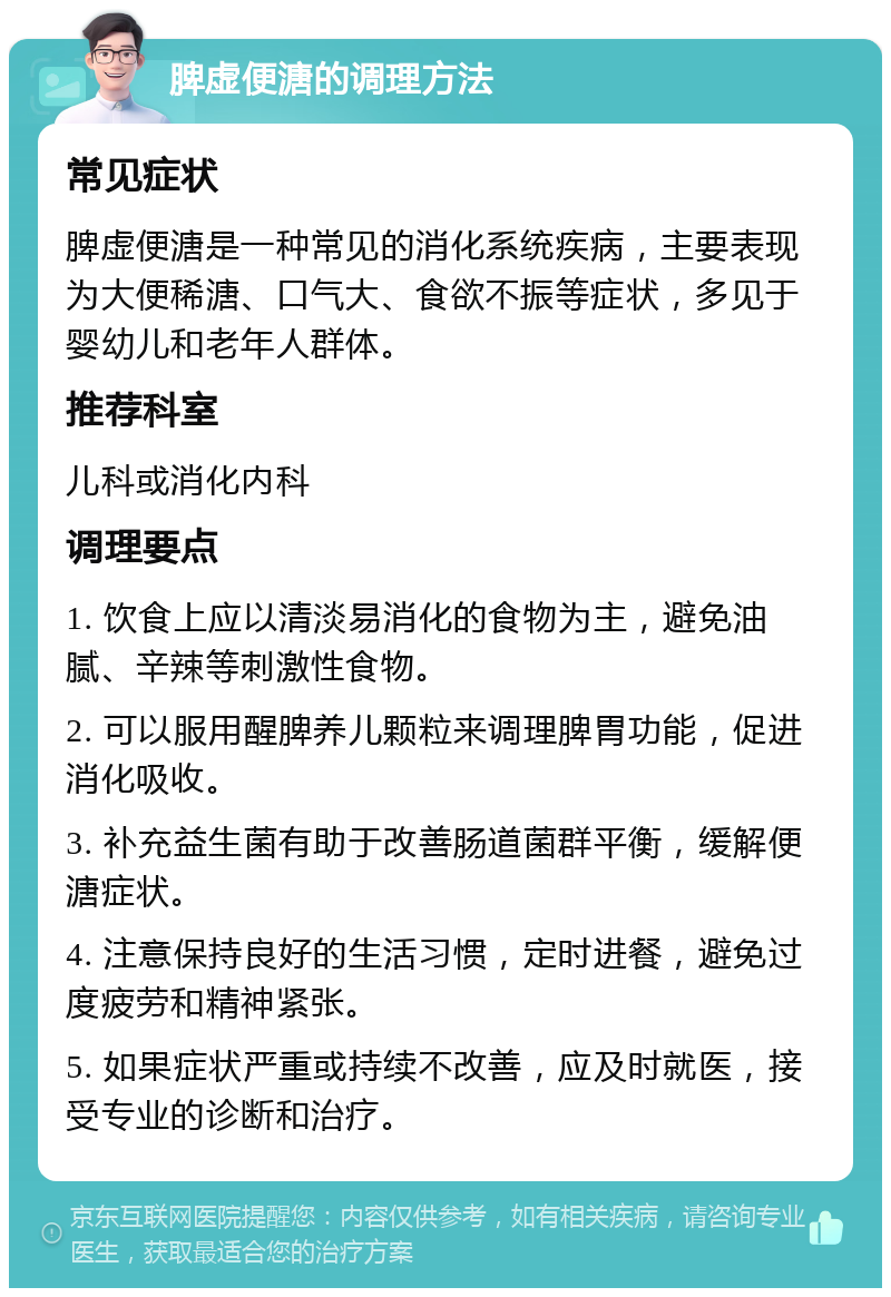 脾虚便溏的调理方法 常见症状 脾虚便溏是一种常见的消化系统疾病，主要表现为大便稀溏、口气大、食欲不振等症状，多见于婴幼儿和老年人群体。 推荐科室 儿科或消化内科 调理要点 1. 饮食上应以清淡易消化的食物为主，避免油腻、辛辣等刺激性食物。 2. 可以服用醒脾养儿颗粒来调理脾胃功能，促进消化吸收。 3. 补充益生菌有助于改善肠道菌群平衡，缓解便溏症状。 4. 注意保持良好的生活习惯，定时进餐，避免过度疲劳和精神紧张。 5. 如果症状严重或持续不改善，应及时就医，接受专业的诊断和治疗。