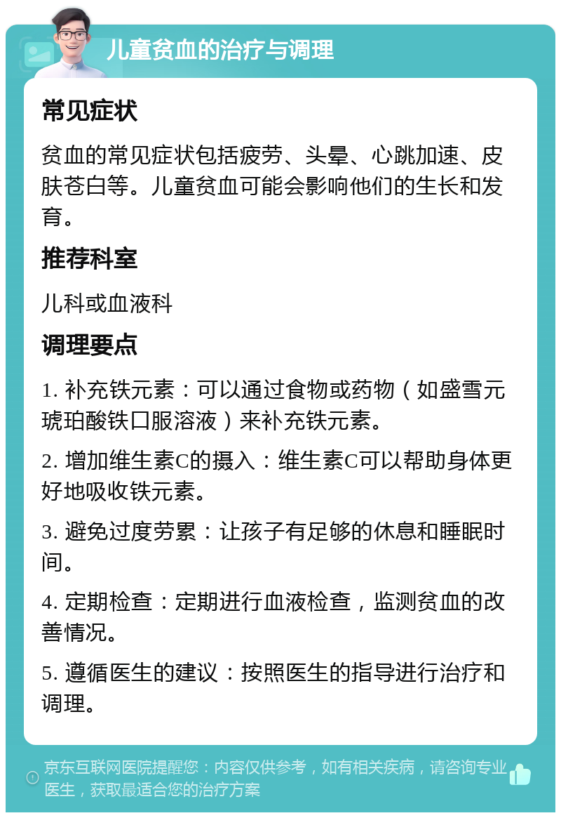 儿童贫血的治疗与调理 常见症状 贫血的常见症状包括疲劳、头晕、心跳加速、皮肤苍白等。儿童贫血可能会影响他们的生长和发育。 推荐科室 儿科或血液科 调理要点 1. 补充铁元素：可以通过食物或药物（如盛雪元琥珀酸铁口服溶液）来补充铁元素。 2. 增加维生素C的摄入：维生素C可以帮助身体更好地吸收铁元素。 3. 避免过度劳累：让孩子有足够的休息和睡眠时间。 4. 定期检查：定期进行血液检查，监测贫血的改善情况。 5. 遵循医生的建议：按照医生的指导进行治疗和调理。