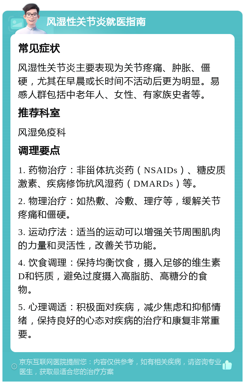 风湿性关节炎就医指南 常见症状 风湿性关节炎主要表现为关节疼痛、肿胀、僵硬，尤其在早晨或长时间不活动后更为明显。易感人群包括中老年人、女性、有家族史者等。 推荐科室 风湿免疫科 调理要点 1. 药物治疗：非甾体抗炎药（NSAIDs）、糖皮质激素、疾病修饰抗风湿药（DMARDs）等。 2. 物理治疗：如热敷、冷敷、理疗等，缓解关节疼痛和僵硬。 3. 运动疗法：适当的运动可以增强关节周围肌肉的力量和灵活性，改善关节功能。 4. 饮食调理：保持均衡饮食，摄入足够的维生素D和钙质，避免过度摄入高脂肪、高糖分的食物。 5. 心理调适：积极面对疾病，减少焦虑和抑郁情绪，保持良好的心态对疾病的治疗和康复非常重要。