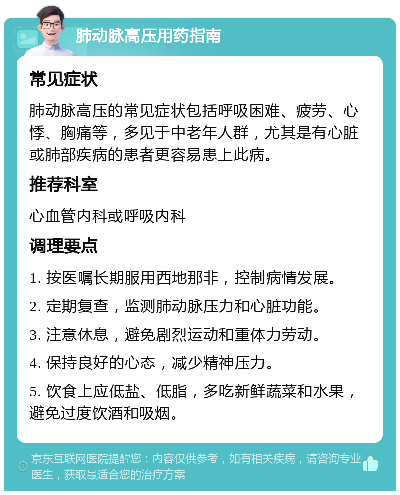 肺动脉高压用药指南 常见症状 肺动脉高压的常见症状包括呼吸困难、疲劳、心悸、胸痛等，多见于中老年人群，尤其是有心脏或肺部疾病的患者更容易患上此病。 推荐科室 心血管内科或呼吸内科 调理要点 1. 按医嘱长期服用西地那非，控制病情发展。 2. 定期复查，监测肺动脉压力和心脏功能。 3. 注意休息，避免剧烈运动和重体力劳动。 4. 保持良好的心态，减少精神压力。 5. 饮食上应低盐、低脂，多吃新鲜蔬菜和水果，避免过度饮酒和吸烟。