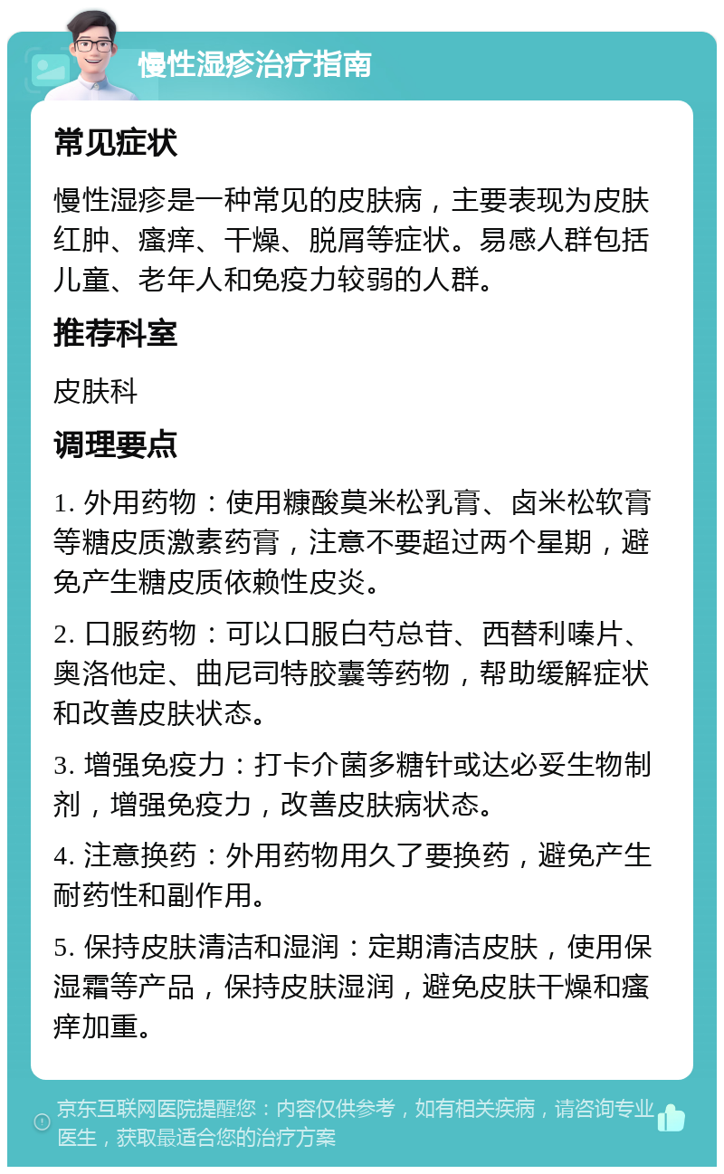 慢性湿疹治疗指南 常见症状 慢性湿疹是一种常见的皮肤病，主要表现为皮肤红肿、瘙痒、干燥、脱屑等症状。易感人群包括儿童、老年人和免疫力较弱的人群。 推荐科室 皮肤科 调理要点 1. 外用药物：使用糠酸莫米松乳膏、卤米松软膏等糖皮质激素药膏，注意不要超过两个星期，避免产生糖皮质依赖性皮炎。 2. 口服药物：可以口服白芍总苷、西替利嗪片、奥洛他定、曲尼司特胶囊等药物，帮助缓解症状和改善皮肤状态。 3. 增强免疫力：打卡介菌多糖针或达必妥生物制剂，增强免疫力，改善皮肤病状态。 4. 注意换药：外用药物用久了要换药，避免产生耐药性和副作用。 5. 保持皮肤清洁和湿润：定期清洁皮肤，使用保湿霜等产品，保持皮肤湿润，避免皮肤干燥和瘙痒加重。