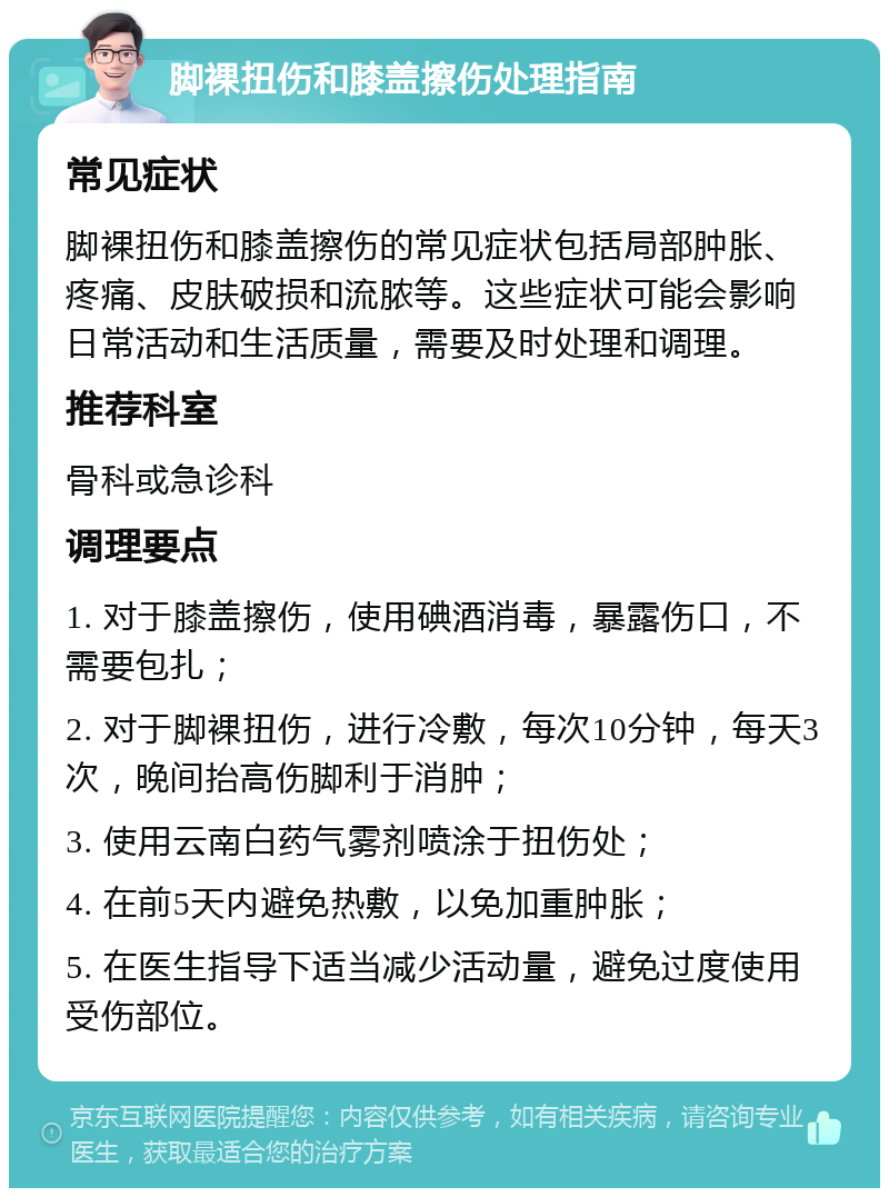 脚裸扭伤和膝盖擦伤处理指南 常见症状 脚裸扭伤和膝盖擦伤的常见症状包括局部肿胀、疼痛、皮肤破损和流脓等。这些症状可能会影响日常活动和生活质量，需要及时处理和调理。 推荐科室 骨科或急诊科 调理要点 1. 对于膝盖擦伤，使用碘酒消毒，暴露伤口，不需要包扎； 2. 对于脚裸扭伤，进行冷敷，每次10分钟，每天3次，晚间抬高伤脚利于消肿； 3. 使用云南白药气雾剂喷涂于扭伤处； 4. 在前5天内避免热敷，以免加重肿胀； 5. 在医生指导下适当减少活动量，避免过度使用受伤部位。