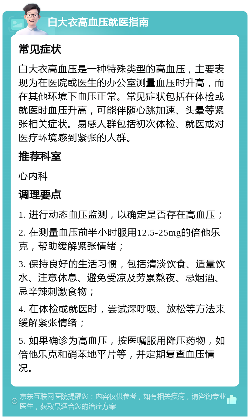 白大衣高血压就医指南 常见症状 白大衣高血压是一种特殊类型的高血压，主要表现为在医院或医生的办公室测量血压时升高，而在其他环境下血压正常。常见症状包括在体检或就医时血压升高，可能伴随心跳加速、头晕等紧张相关症状。易感人群包括初次体检、就医或对医疗环境感到紧张的人群。 推荐科室 心内科 调理要点 1. 进行动态血压监测，以确定是否存在高血压； 2. 在测量血压前半小时服用12.5-25mg的倍他乐克，帮助缓解紧张情绪； 3. 保持良好的生活习惯，包括清淡饮食、适量饮水、注意休息、避免受凉及劳累熬夜、忌烟酒、忌辛辣刺激食物； 4. 在体检或就医时，尝试深呼吸、放松等方法来缓解紧张情绪； 5. 如果确诊为高血压，按医嘱服用降压药物，如倍他乐克和硝苯地平片等，并定期复查血压情况。