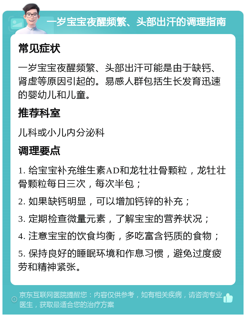 一岁宝宝夜醒频繁、头部出汗的调理指南 常见症状 一岁宝宝夜醒频繁、头部出汗可能是由于缺钙、肾虚等原因引起的。易感人群包括生长发育迅速的婴幼儿和儿童。 推荐科室 儿科或小儿内分泌科 调理要点 1. 给宝宝补充维生素AD和龙牡壮骨颗粒，龙牡壮骨颗粒每日三次，每次半包； 2. 如果缺钙明显，可以增加钙锌的补充； 3. 定期检查微量元素，了解宝宝的营养状况； 4. 注意宝宝的饮食均衡，多吃富含钙质的食物； 5. 保持良好的睡眠环境和作息习惯，避免过度疲劳和精神紧张。