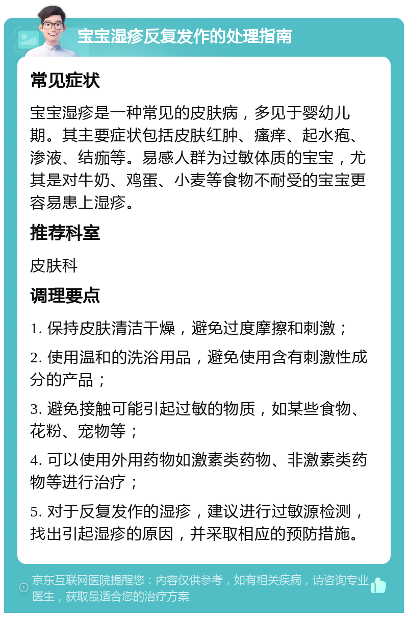 宝宝湿疹反复发作的处理指南 常见症状 宝宝湿疹是一种常见的皮肤病，多见于婴幼儿期。其主要症状包括皮肤红肿、瘙痒、起水疱、渗液、结痂等。易感人群为过敏体质的宝宝，尤其是对牛奶、鸡蛋、小麦等食物不耐受的宝宝更容易患上湿疹。 推荐科室 皮肤科 调理要点 1. 保持皮肤清洁干燥，避免过度摩擦和刺激； 2. 使用温和的洗浴用品，避免使用含有刺激性成分的产品； 3. 避免接触可能引起过敏的物质，如某些食物、花粉、宠物等； 4. 可以使用外用药物如激素类药物、非激素类药物等进行治疗； 5. 对于反复发作的湿疹，建议进行过敏源检测，找出引起湿疹的原因，并采取相应的预防措施。