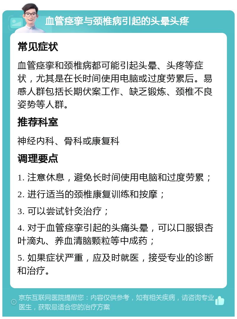 血管痉挛与颈椎病引起的头晕头疼 常见症状 血管痉挛和颈椎病都可能引起头晕、头疼等症状，尤其是在长时间使用电脑或过度劳累后。易感人群包括长期伏案工作、缺乏锻炼、颈椎不良姿势等人群。 推荐科室 神经内科、骨科或康复科 调理要点 1. 注意休息，避免长时间使用电脑和过度劳累； 2. 进行适当的颈椎康复训练和按摩； 3. 可以尝试针灸治疗； 4. 对于血管痉挛引起的头痛头晕，可以口服银杏叶滴丸、养血清脑颗粒等中成药； 5. 如果症状严重，应及时就医，接受专业的诊断和治疗。