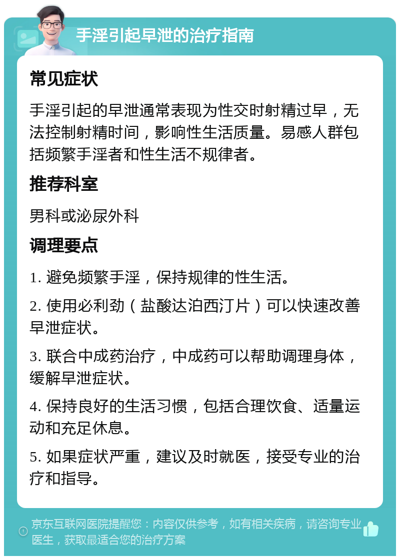 手淫引起早泄的治疗指南 常见症状 手淫引起的早泄通常表现为性交时射精过早，无法控制射精时间，影响性生活质量。易感人群包括频繁手淫者和性生活不规律者。 推荐科室 男科或泌尿外科 调理要点 1. 避免频繁手淫，保持规律的性生活。 2. 使用必利劲（盐酸达泊西汀片）可以快速改善早泄症状。 3. 联合中成药治疗，中成药可以帮助调理身体，缓解早泄症状。 4. 保持良好的生活习惯，包括合理饮食、适量运动和充足休息。 5. 如果症状严重，建议及时就医，接受专业的治疗和指导。