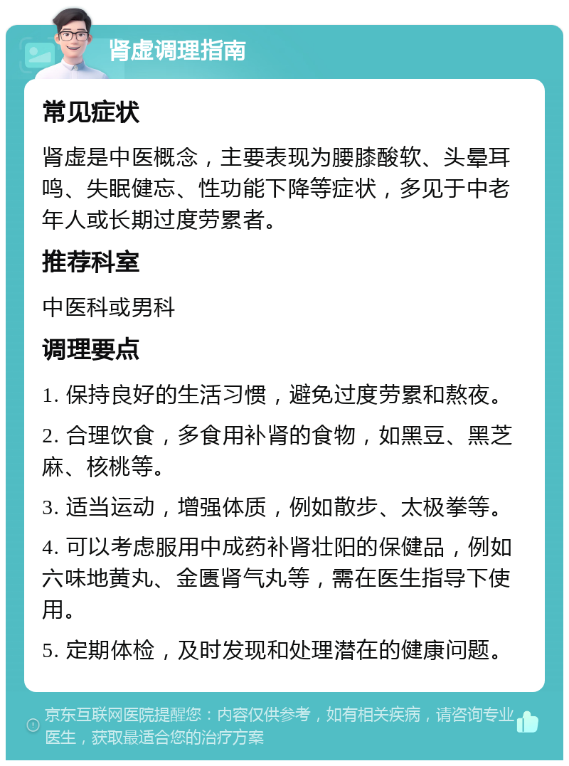 肾虚调理指南 常见症状 肾虚是中医概念，主要表现为腰膝酸软、头晕耳鸣、失眠健忘、性功能下降等症状，多见于中老年人或长期过度劳累者。 推荐科室 中医科或男科 调理要点 1. 保持良好的生活习惯，避免过度劳累和熬夜。 2. 合理饮食，多食用补肾的食物，如黑豆、黑芝麻、核桃等。 3. 适当运动，增强体质，例如散步、太极拳等。 4. 可以考虑服用中成药补肾壮阳的保健品，例如六味地黄丸、金匮肾气丸等，需在医生指导下使用。 5. 定期体检，及时发现和处理潜在的健康问题。