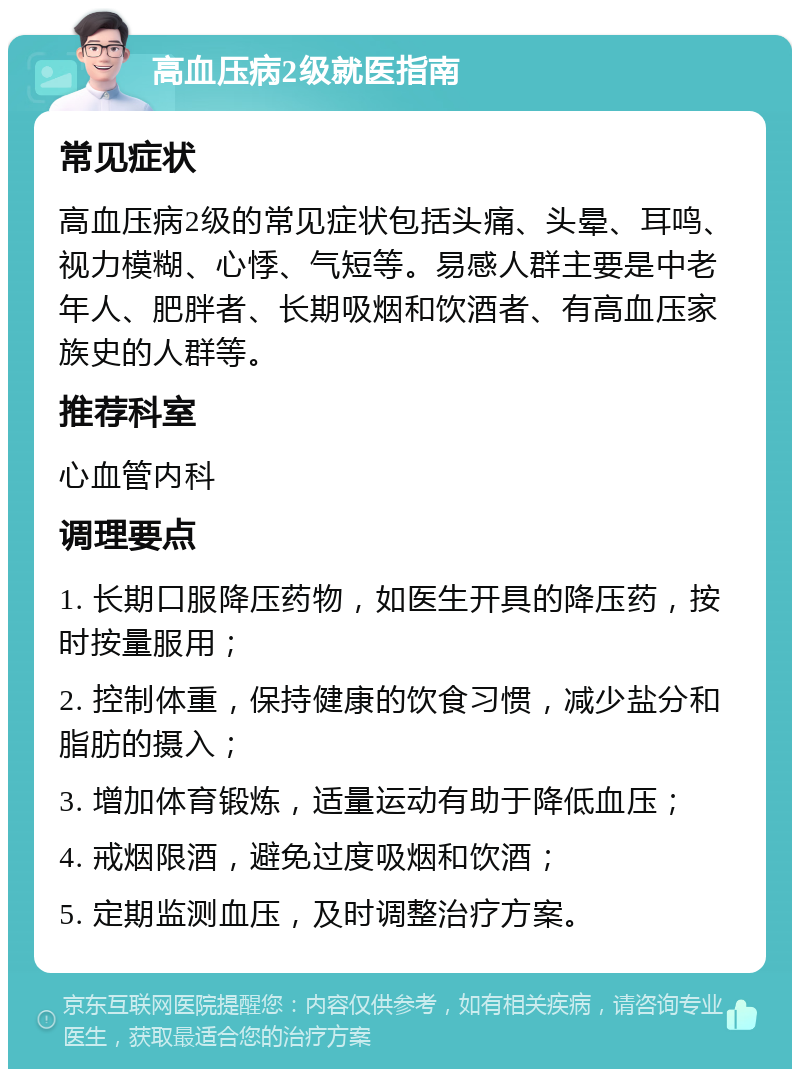 高血压病2级就医指南 常见症状 高血压病2级的常见症状包括头痛、头晕、耳鸣、视力模糊、心悸、气短等。易感人群主要是中老年人、肥胖者、长期吸烟和饮酒者、有高血压家族史的人群等。 推荐科室 心血管内科 调理要点 1. 长期口服降压药物，如医生开具的降压药，按时按量服用； 2. 控制体重，保持健康的饮食习惯，减少盐分和脂肪的摄入； 3. 增加体育锻炼，适量运动有助于降低血压； 4. 戒烟限酒，避免过度吸烟和饮酒； 5. 定期监测血压，及时调整治疗方案。